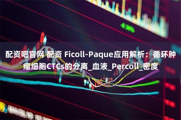 配资吧官网 配资 Ficoll-Paque应用解析：循环肿瘤细胞CTCs的分离_血液_Percoll_密度