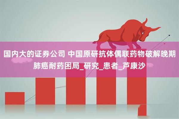 国内大的证券公司 中国原研抗体偶联药物破解晚期肺癌耐药困局_研究_患者_芦康沙