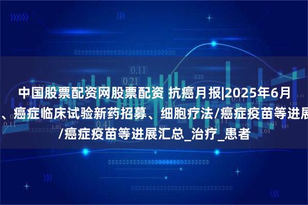 中国股票配资网股票配资 抗癌月报|2025年6月,上市的抗癌新药、癌症临床试验新药招募、细胞疗法/癌症疫苗等进展汇总_治疗_患者