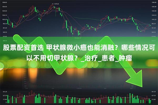 股票配资首选 甲状腺微小癌也能消融？哪些情况可以不用切甲状腺？_治疗_患者_肿瘤