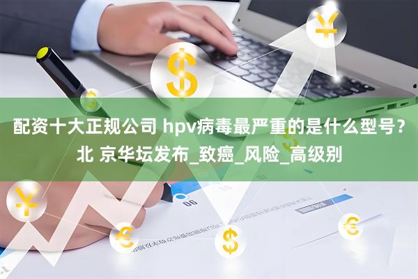 配资十大正规公司 hpv病毒最严重的是什么型号？北 京华坛发布_致癌_风险_高级别