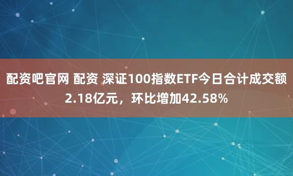 配资吧官网 配资 深证100指数ETF今日合计成交额2.18亿元，环比增加42.58%