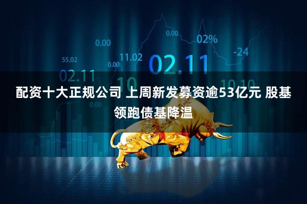 配资十大正规公司 上周新发募资逾53亿元 股基领跑债基降温