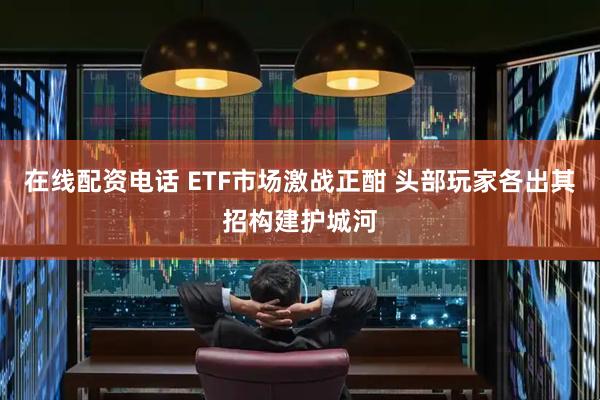 在线配资电话 ETF市场激战正酣 头部玩家各出其招构建护城河