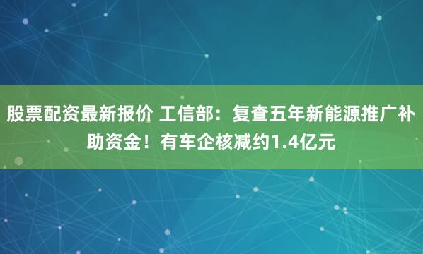 股票配资最新报价 工信部：复查五年新能源推广补助资金！有车企核减约1.4亿元