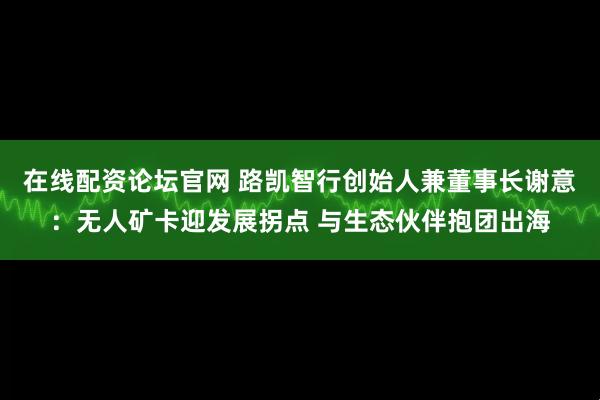 在线配资论坛官网 路凯智行创始人兼董事长谢意：无人矿卡迎发展拐点 与生态伙伴抱团出海