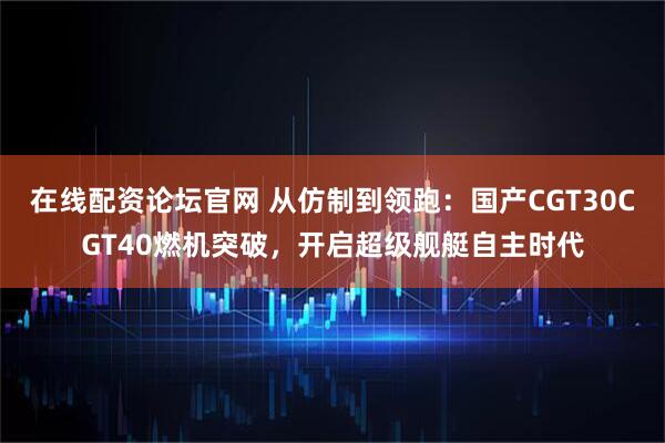 在线配资论坛官网 从仿制到领跑：国产CGT30CGT40燃机突破，开启超级舰艇自主时代