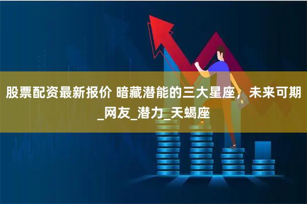 股票配资最新报价 暗藏潜能的三大星座，未来可期_网友_潜力_天蝎座
