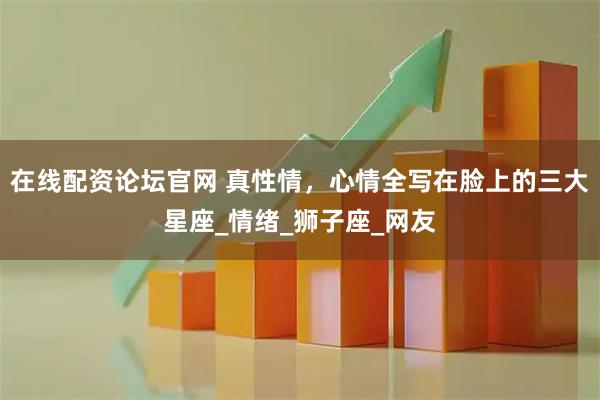在线配资论坛官网 真性情，心情全写在脸上的三大星座_情绪_狮子座_网友