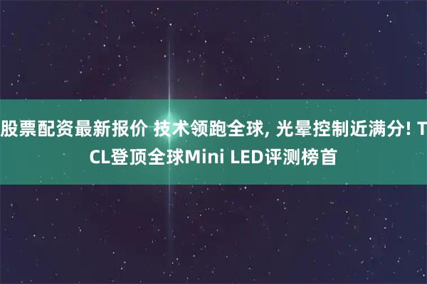 股票配资最新报价 技术领跑全球, 光晕控制近满分! TCL登顶全球Mini LED评测榜首