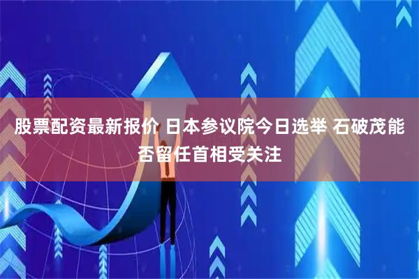 股票配资最新报价 日本参议院今日选举 石破茂能否留任首相受关注