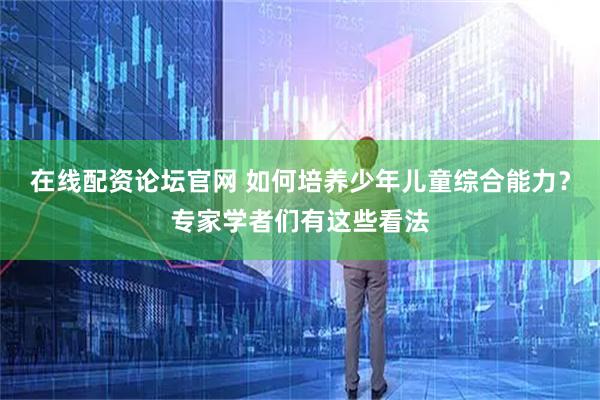 在线配资论坛官网 如何培养少年儿童综合能力？专家学者们有这些看法