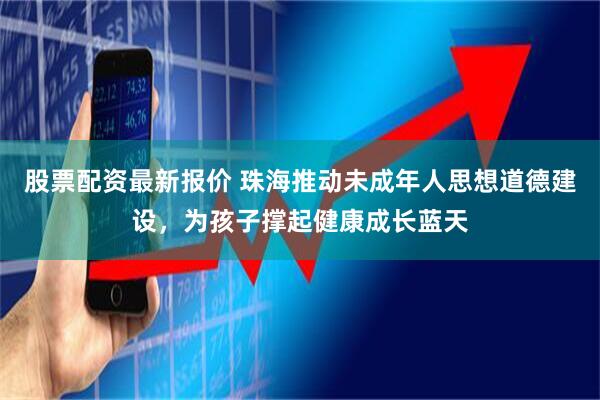 股票配资最新报价 珠海推动未成年人思想道德建设，为孩子撑起健康成长蓝天