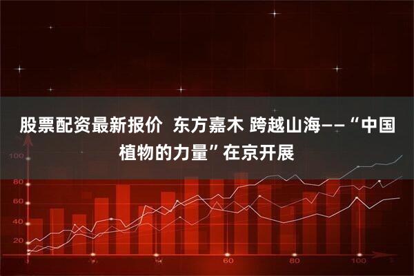 股票配资最新报价  东方嘉木 跨越山海——“中国植物的力量”在京开展