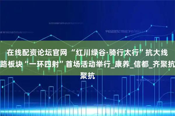 在线配资论坛官网 “红川绿谷·骑行太行”抗大线路板块“一环四射”首场活动举行_康养_信都_齐聚抗