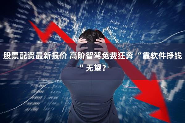 股票配资最新报价 高阶智驾免费狂奔 “靠软件挣钱”无望？