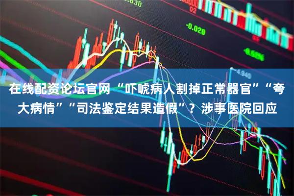 在线配资论坛官网 “吓唬病人割掉正常器官”“夸大病情”“司法鉴定结果造假”？涉事医院回应