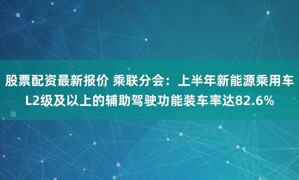 股票配资最新报价 乘联分会：上半年新能源乘用车L2级及以上的辅助驾驶功能装车率达82.6%