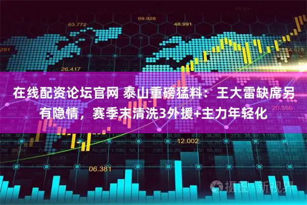 在线配资论坛官网 泰山重磅猛料：王大雷缺席另有隐情，赛季末清洗3外援+主力年轻化