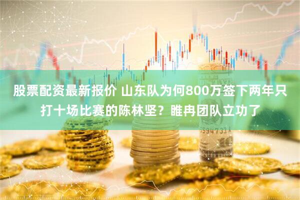 股票配资最新报价 山东队为何800万签下两年只打十场比赛的陈林坚？睢冉团队立功了