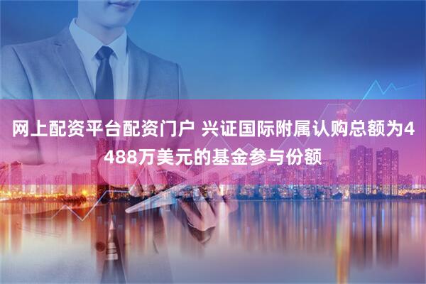 网上配资平台配资门户 兴证国际附属认购总额为4488万美元的基金参与份额