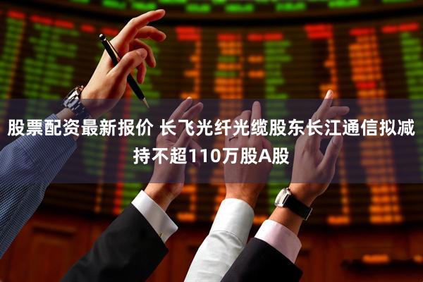 股票配资最新报价 长飞光纤光缆股东长江通信拟减持不超110万股A股
