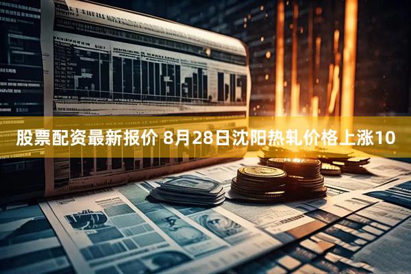 股票配资最新报价 8月28日沈阳热轧价格上涨10