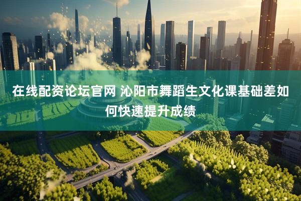 在线配资论坛官网 沁阳市舞蹈生文化课基础差如何快速提升成绩