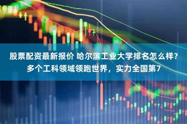 股票配资最新报价 哈尔滨工业大学排名怎么样？多个工科领域领跑世界，实力全国第7