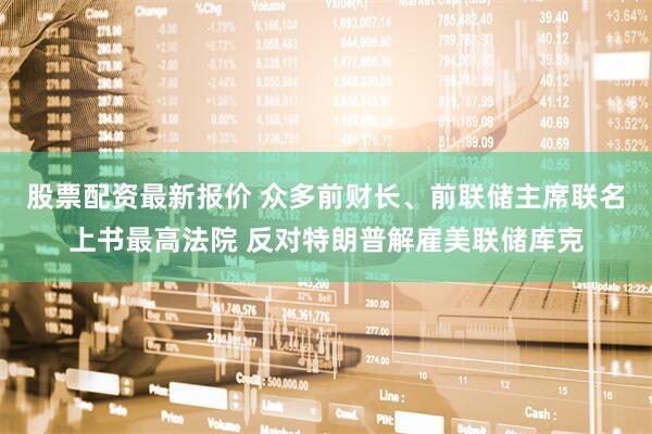 股票配资最新报价 众多前财长、前联储主席联名上书最高法院 反对特朗普解雇美联储库克