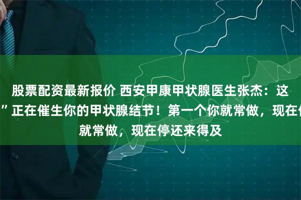 股票配资最新报价 西安甲康甲状腺医生张杰：这些“好习惯”正在催生你的甲状腺结节！第一个你就常做，现在停还来得及